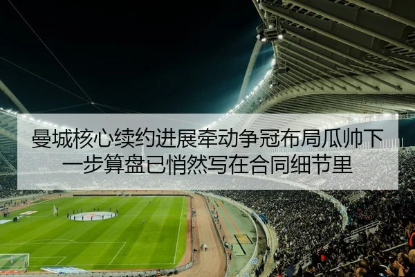 曼城核心续约进展牵动争冠布局瓜帅下一步算盘已悄然写在合同细节里